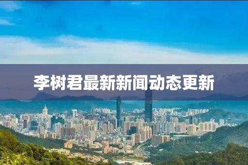 李树君最新新闻动态更新