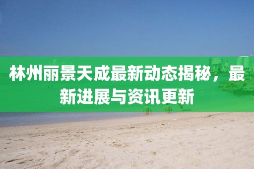 林州丽景天成最新动态揭秘，最新进展与资讯更新