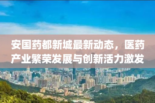 安国药都新城最新动态，医药产业繁荣发展与创新活力激发