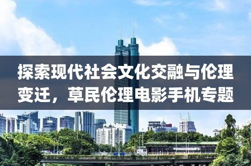 探索现代社会文化交融与伦理变迁，草民伦理电影手机专题