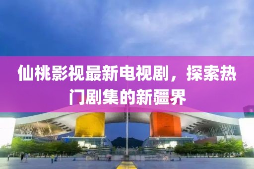 仙桃影视最新电视剧，探索热门剧集的新疆界
