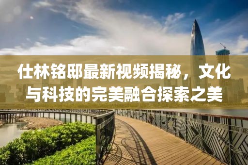 仕林铭邸最新视频揭秘，文化与科技的完美融合探索之美
