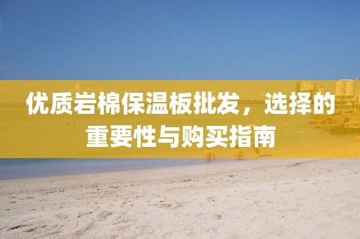 优质岩棉保温板批发，选择的重要性与购买指南