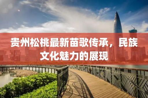 贵州松桃最新苗歌传承，民族文化魅力的展现