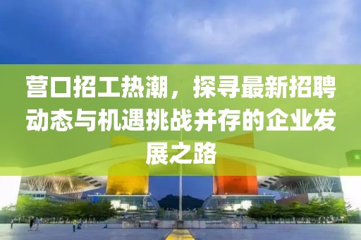 营口招工热潮，探寻最新招聘动态与机遇挑战并存的企业发展之路