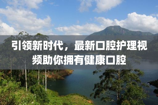 引领新时代，最新口腔护理视频助你拥有健康口腔