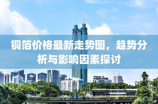 铜箔价格最新走势图，趋势分析与影响因素探讨