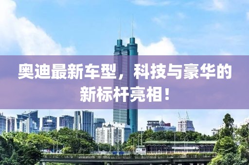 奥迪最新车型，科技与豪华的新标杆亮相！