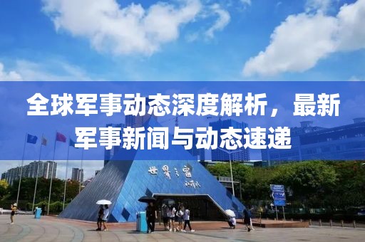 全球军事动态深度解析，最新军事新闻与动态速递