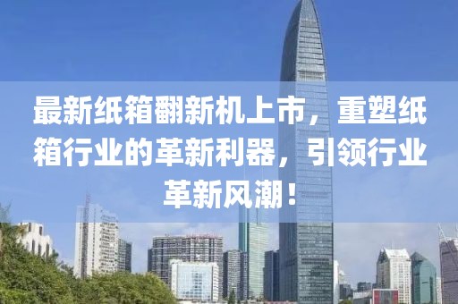最新纸箱翻新机上市，重塑纸箱行业的革新利器，引领行业革新风潮！