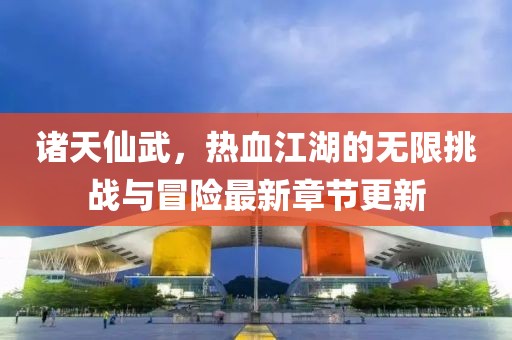 诸天仙武，热血江湖的无限挑战与冒险最新章节更新