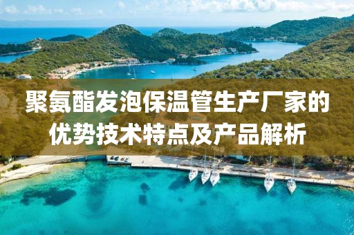 聚氨酯发泡保温管生产厂家的优势技术特点及产品解析