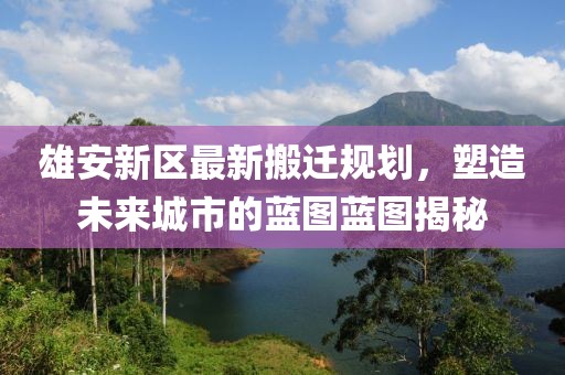 雄安新区最新搬迁规划，塑造未来城市的蓝图蓝图揭秘