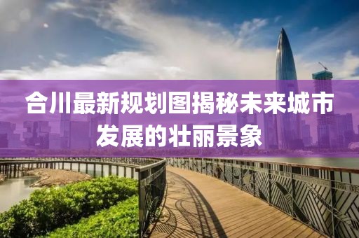 合川最新规划图揭秘未来城市发展的壮丽景象