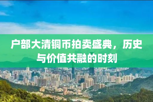 户部大清铜币拍卖盛典，历史与价值共融的时刻