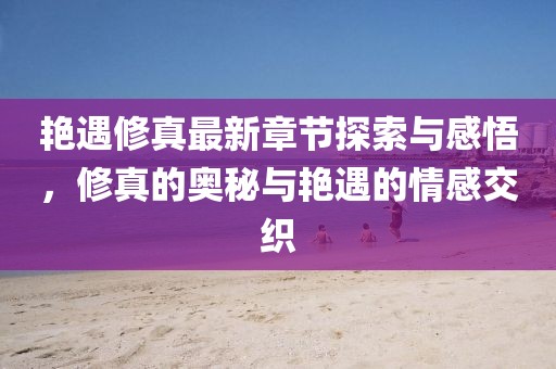 艳遇修真最新章节探索与感悟，修真的奥秘与艳遇的情感交织