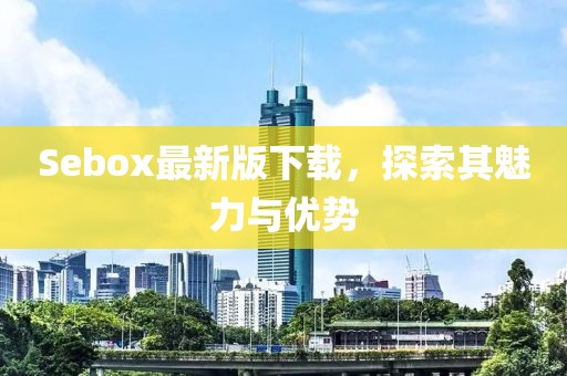 Sebox最新版下载，探索其魅力与优势
