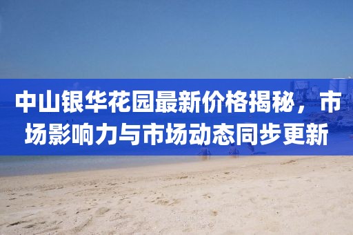 中山银华花园最新价格揭秘，市场影响力与市场动态同步更新