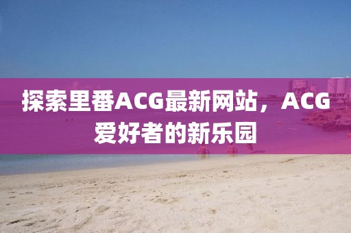 探索里番ACG最新网站，ACG爱好者的新乐园