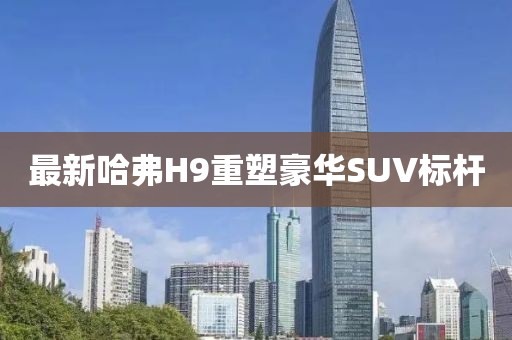 最新哈弗H9重塑豪华SUV标杆