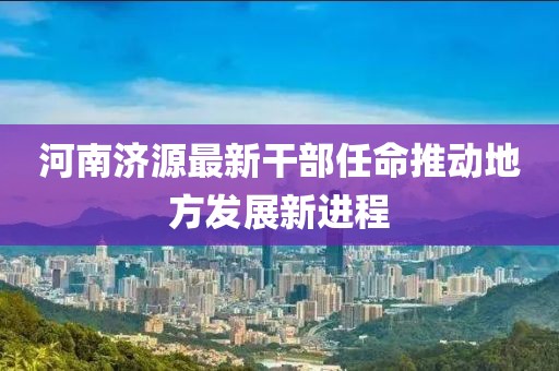 河南济源最新干部任命推动地方发展新进程