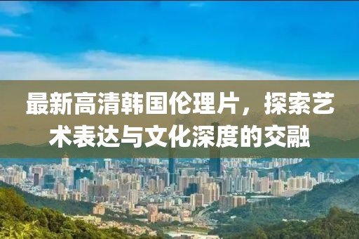 最新高清韩国伦理片，探索艺术表达与文化深度的交融