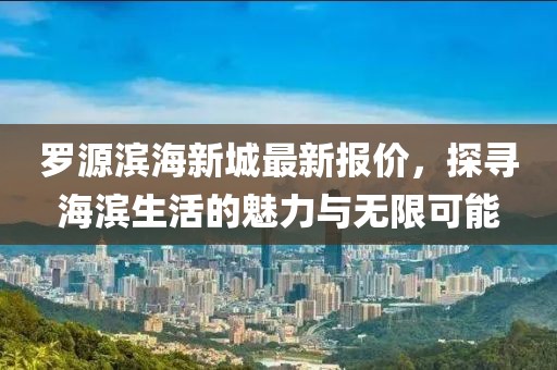 罗源滨海新城最新报价，探寻海滨生活的魅力与无限可能