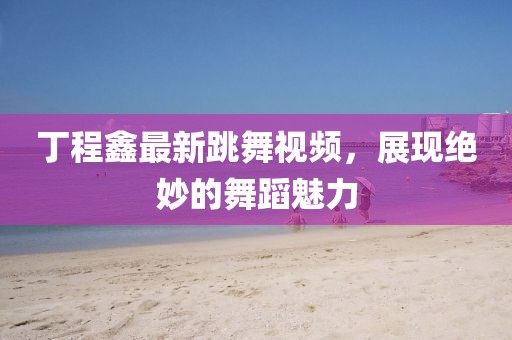 丁程鑫最新跳舞视频，展现绝妙的舞蹈魅力