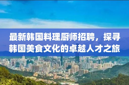 最新韩国料理厨师招聘，探寻韩国美食文化的卓越人才之旅