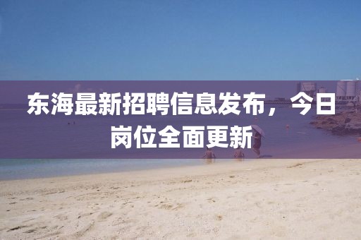 东海最新招聘信息发布，今日岗位全面更新