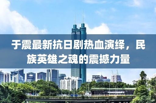 于震最新抗日剧热血演绎，民族英雄之魂的震撼力量