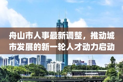 舟山市人事最新调整，推动城市发展的新一轮人才动力启动