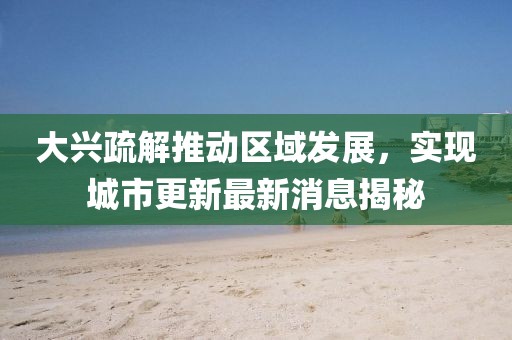 大兴疏解推动区域发展，实现城市更新最新消息揭秘