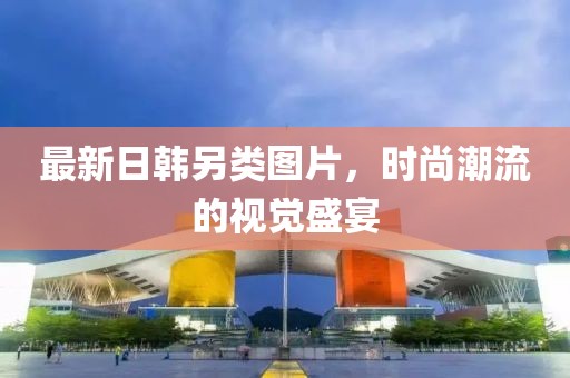最新日韩另类图片，时尚潮流的视觉盛宴