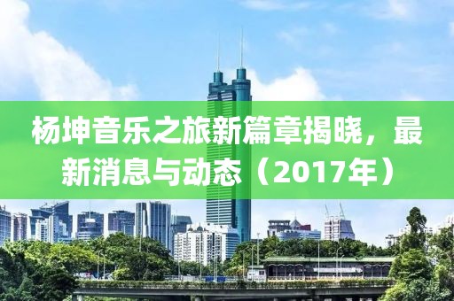 杨坤音乐之旅新篇章揭晓，最新消息与动态（2017年）