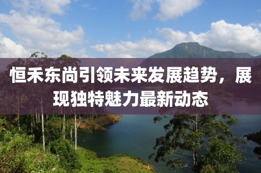 恒禾东尚引领未来发展趋势，展现独特魅力最新动态