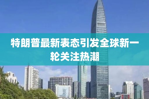特朗普最新表态引发全球新一轮关注热潮