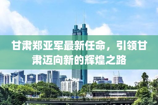 甘肃郑亚军最新任命，引领甘肃迈向新的辉煌之路