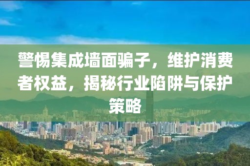 警惕集成墙面骗子，维护消费者权益，揭秘行业陷阱与保护策略