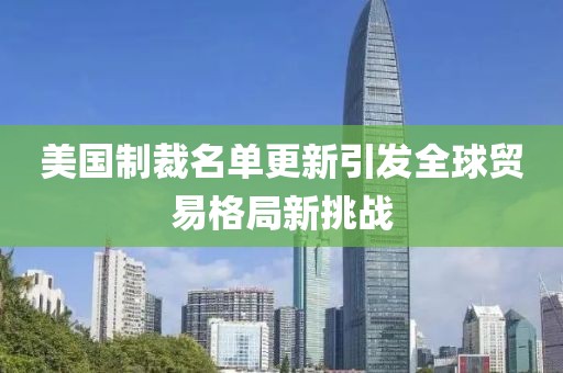 美国制裁名单更新引发全球贸易格局新挑战