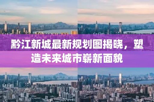 黔江新城最新规划图揭晓，塑造未来城市崭新面貌