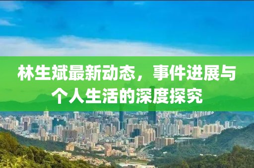 林生斌最新动态，事件进展与个人生活的深度探究