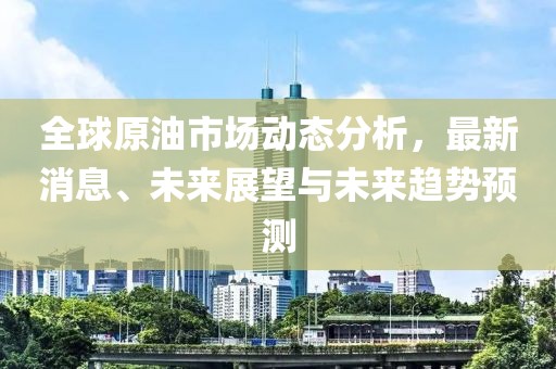 全球原油市场动态分析，最新消息、未来展望与未来趋势预测