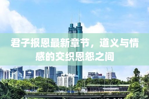 君子报恩最新章节，道义与情感的交织恩怨之间