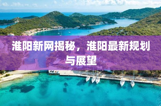 淮阳新网揭秘，淮阳最新规划与展望