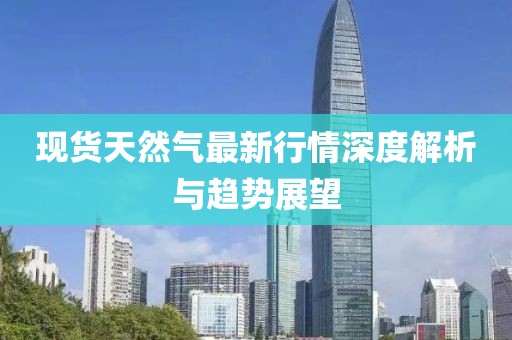 现货天然气最新行情深度解析与趋势展望
