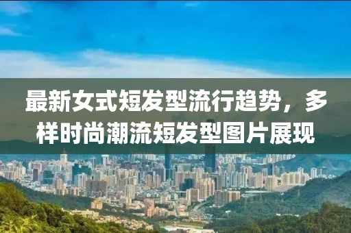 最新女式短发型流行趋势，多样时尚潮流短发型图片展现