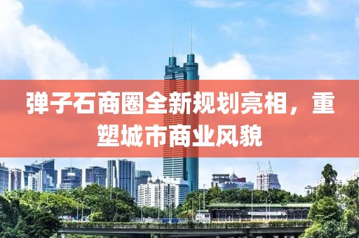 弹子石商圈全新规划亮相，重塑城市商业风貌