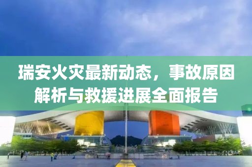 瑞安火灾最新动态，事故原因解析与救援进展全面报告