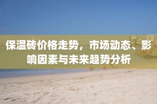 保温砖价格走势，市场动态、影响因素与未来趋势分析